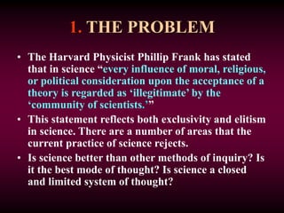 1. THE PROBLEM
• The Harvard Physicist Phillip Frank has stated
that in science “every influence of moral, religious,
or political consideration upon the acceptance of a
theory is regarded as ‘illegitimate’ by the
‘community of scientists.’”
• This statement reflects both exclusivity and elitism
in science. There are a number of areas that the
current practice of science rejects.
• Is science better than other methods of inquiry? Is
it the best mode of thought? Is science a closed
and limited system of thought?
 