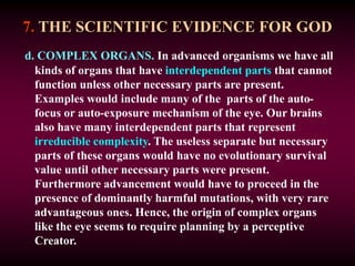 7. THE SCIENTIFIC EVIDENCE FOR GOD
d. COMPLEX ORGANS. In advanced organisms we have all
kinds of organs that have interdependent parts that cannot
function unless other necessary parts are present.
Examples would include many of the parts of the auto-
focus or auto-exposure mechanism of the eye. Our brains
also have many interdependent parts that represent
irreducible complexity. The useless separate but necessary
parts of these organs would have no evolutionary survival
value until other necessary parts were present.
Furthermore advancement would have to proceed in the
presence of dominantly harmful mutations, with very rare
advantageous ones. Hence, the origin of complex organs
like the eye seems to require planning by a perceptive
Creator.
 