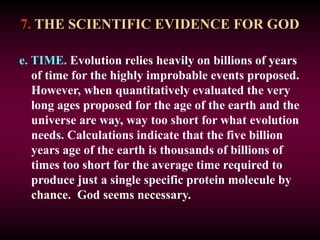 7. THE SCIENTIFIC EVIDENCE FOR GOD
e. TIME. Evolution relies heavily on billions of years
of time for the highly improbable events proposed.
However, when quantitatively evaluated the very
long ages proposed for the age of the earth and the
universe are way, way too short for what evolution
needs. Calculations indicate that the five billion
years age of the earth is thousands of billions of
times too short for the average time required to
produce just a single specific protein molecule by
chance. God seems necessary.
 