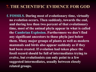 7. THE SCIENTIFIC EVIDENCE FOR GOD
f. FOSSILS. During most of evolutionary time, virtually
no evolution occurs. Then suddenly, towards the end,
and during less than two percent of that evolutionary
time, most of the animal phyla appear in what is called
the Cambrian Explosion. Furthermore we don’t find
any significant ancestors to those phyla just below
them. Many major groups of plants as well as modern
mammals and birds also appear suddenly as if they
had been created. If evolution had taken place the
fossil record should be full of intermediates trying to
evolve, but evolutionists can only point to a few
suggested intermediates, usually between closely
related groups.
 