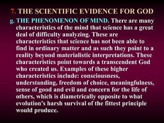 7. THE SCIENTIFIC EVIDENCE FOR GOD
g. THE PHENOMENON OF MIND. There are many
characteristics of the mind that science has a great
deal of difficulty analyzing. These are
characteristics that science has not been able to
find in ordinary matter and as such they point to a
reality beyond materialistic interpretations. These
characteristics point towards a transcendent God
who created us. Examples of these higher
characteristics include: consciousness,
understanding, freedom of choice, meaningfulness,
sense of good and evil and concern for the life of
others, which is diametrically opposite to what
evolution's harsh survival of the fittest principle
would produce.
 