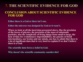 7. THE SCIENTIFIC EVIDENCE FOR GOD
CONCLUSION ABOUT SCIENTIFIC EVIDENCE
FOR GOD
Either there is a God or there isn’t one.
Either the universe was designed by God or it wasn’t.
When we look at all the hard data presented above, like the precision
of the forces of physics, the precision of the mass of subatomic
particles, also the complexity of living things from small to large, the
lack of time for evolutionary improbabilities, the paucity of fossil
intermediates, our brains and our minds, one has to admit that there is
a lot of significant data that is very hard to explain if we don’t believe
there is a God.
The scientific data forces a belief in God.
Why doesn't the scientific community consider this!
 
