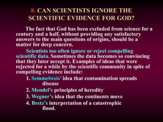 8. CAN SCIENTISTS IGNORE THE
SCIENTIFIC EVIDENCE FOR GOD?
The fact that God has been excluded from science for a
century and a half, without providing any satisfactory
answers to the main questions of origins, should be a
matter for deep concern.
Scientists too often ignore or reject compelling
scientific data. Sometimes the data becomes so convincing
that they later accept it. Examples of ideas that were
rejected for a while by the scientific community in spite of
compelling evidence include:
1. Semmelweis’ idea that contamination spreads
disease
2. Mendel’s principles of heredity
3. Wegner’s idea that the continents move
4. Bretz’s interpretation of a catastrophic
flood.
 