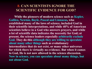 8. CAN SCIENTISTS IGNORE THE
SCIENTIFIC EVIDENCE FOR GOD?
While the pioneers of modern science such as Kepler,
Galileo, Newton, Boyle, Pascal and Linnaeus, who
established many of the laws of science, included God in
their scientific interpretations, and while 40% of American
scientists believe in a God who answers prayers, and while
a lot of scientific data indicates the necessity for God; at
present, the science leaders especially arbitrarily exclude
God. They do this although they are willing to speculate
about many other things such as evolutionary
intermediates that do not exist, or many other universes
for which there is virtually no evidence. But when it comes
to God, He is not now allowed in the science discussion.
Now in science, you can speculate about many things, but
not about God.
 