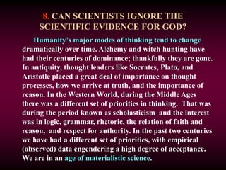 8. CAN SCIENTISTS IGNORE THE
SCIENTIFIC EVIDENCE FOR GOD?
Humanity’s major modes of thinking tend to change
dramatically over time. Alchemy and witch hunting have
had their centuries of dominance; thankfully they are gone.
In antiquity, thought leaders like Socrates, Plato, and
Aristotle placed a great deal of importance on thought
processes, how we arrive at truth, and the importance of
reason. In the Western World, during the Middle Ages
there was a different set of priorities in thinking. That was
during the period known as scholasticism and the interest
was in logic, grammar, rhetoric, the relation of faith and
reason, and respect for authority. In the past two centuries
we have had a different set of priorities, with empirical
(observed) data engendering a high degree of acceptance.
We are in an age of materialistic science.
 