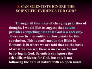 8. CAN SCIENTISTS IGNORE THE
SCIENTIFIC EVIDENCE FOR GOD?
Through all this maze of changing priorities of
thought, I would like to suggest that nature
provides compelling data that God is a necessity.
There are firm scientific anchor points for this
conclusion. This is confirmed in the Bible in
Romans 1:20 where we are told that on the basis
of what we can see, there is no excuse for not
believing in God. Scientists can ignore the
scientific evidence for God, but this is not
following the data of nature with an open mind.
 