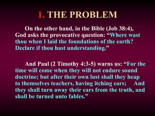 1. THE PROBLEM
On the other hand, in the Bible (Job 38:4),
God asks the provocative question: “Where wast
thou when I laid the foundations of the earth?
Declare if thou hast understanding.”
And Paul (2 Timothy 4:3-5) warns us: “For the
time will come when they will not endure sound
doctrine; but after their own lust shall they heap
to themselves teachers, having itching ears; And
they shall turn away their ears from the truth, and
shall be turned unto fables.”
 