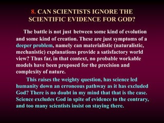 8. CAN SCIENTISTS IGNORE THE
SCIENTIFIC EVIDENCE FOR GOD?
The battle is not just between some kind of evolution
and some kind of creation. These are just symptoms of a
deeper problem, namely can materialistic (naturalistic,
mechanistic) explanations provide a satisfactory world
view? Thus far, in that context, no probable workable
models have been proposed for the precision and
complexity of nature.
This raises the weighty question, has science led
humanity down an erroneous pathway as it has excluded
God? There is no doubt in my mind that that is the case.
Science excludes God in spite of evidence to the contrary,
and too many scientists insist on staying there.
 