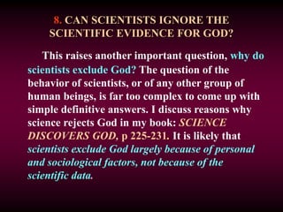 8. CAN SCIENTISTS IGNORE THE
SCIENTIFIC EVIDENCE FOR GOD?
This raises another important question, why do
scientists exclude God? The question of the
behavior of scientists, or of any other group of
human beings, is far too complex to come up with
simple definitive answers. I discuss reasons why
science rejects God in my book: SCIENCE
DISCOVERS GOD, p 225-231. It is likely that
scientists exclude God largely because of personal
and sociological factors, not because of the
scientific data.
 