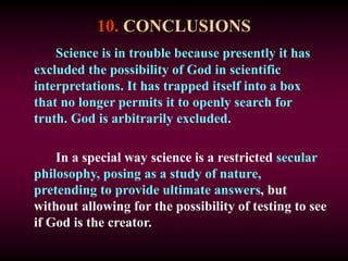 10. CONCLUSIONS
Science is in trouble because presently it has
excluded the possibility of God in scientific
interpretations. It has trapped itself into a box
that no longer permits it to openly search for
truth. God is arbitrarily excluded.
In a special way science is a restricted secular
philosophy, posing as a study of nature,
pretending to provide ultimate answers, but
without allowing for the possibility of testing to see
if God is the creator.
 