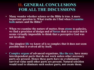 11. GENERAL CONCLUSIONS
FOR ALL THE DISCUSSIONS
• Many wonder whether science or the Bible is true. A more
important question is: What truths do I find when I examine
both nature and the Bible?
• When we examine the nature of matter, from atoms to galaxies,
we find a precision of design and of forces that is so exact that it
seems virtually impossible to think that a perceptive God was
not involved.
• The simplest life we know of is so complex that it does not seem
possible that it evolved all by itself.
• Complex organs of advanced organisms, like the eye, have many
interdependent parts that do not work unless other necessary
parts are present. Hence these parts have no evolutionary
survival value until other parts are present. Natural selection
would tend to eliminate such useless parts, not create them.
 