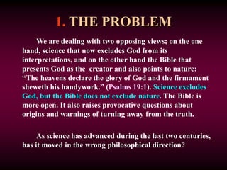 1. THE PROBLEM
We are dealing with two opposing views; on the one
hand, science that now excludes God from its
interpretations, and on the other hand the Bible that
presents God as the creator and also points to nature:
“The heavens declare the glory of God and the firmament
sheweth his handywork.” (Psalms 19:1). Science excludes
God, but the Bible does not exclude nature. The Bible is
more open. It also raises provocative questions about
origins and warnings of turning away from the truth.
As science has advanced during the last two centuries,
has it moved in the wrong philosophical direction?
 