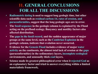 11. GENERAL CONCLUSIONS
FOR ALL THE DISCUSSIONS
• Radiometric dating is used to suggest long geologic time, but other
scientific data such as residual carbon-14, rates of erosion, and
paraconformities, suggest that the long geologic ages are in error.
• The fossil sequence in the geologic column is explained by the Flood
acting on the preflood ecology. Buoyancy and motility factors also
affected distribution.
• The gaps in the fossil record, and the sudden appearance of major
groups at the same level, such as the Cambrian Explosion in the
geologic column, indicate that evolution never occurred.
• Evidence for the Genesis Flood includes evidence of major water
activity on the continents, the almost total lack of erosion at the gaps
(paraconformities) in the sedimentary layers, incomplete ecological
environments, and unusually thick coal layers.
• Science made its greatest philosophical error when it rejected God as
an explanatory factor and tried to answer everything within a limited
materialistic framework.
 