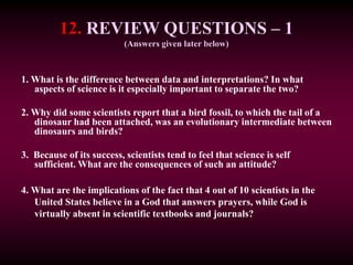 12. REVIEW QUESTIONS – 1
(Answers given later below)
1. What is the difference between data and interpretations? In what
aspects of science is it especially important to separate the two?
2. Why did some scientists report that a bird fossil, to which the tail of a
dinosaur had been attached, was an evolutionary intermediate between
dinosaurs and birds?
3. Because of its success, scientists tend to feel that science is self
sufficient. What are the consequences of such an attitude?
4. What are the implications of the fact that 4 out of 10 scientists in the
United States believe in a God that answers prayers, while God is
virtually absent in scientific textbooks and journals?
 