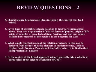REVIEW QUESTIONS – 2
5. Should science be open to all ideas including the concept that God
exists?
6. Seven lines of scientific evidence pointing to God were summarized
above. They are: organization of matter, forces of physics, origin of life,
origin of complex organs, lack of time, fossil record, and our minds.
Explain how each one of these points to the necessity for God.
7. What simple conclusion about the relation of science to God can be
deduced from the fact that the pioneers of modern science, such as
Kepler, Boyle, Newton, Pascal and Linné often referred to God in their
interpretations of nature?
8. In the context of the broad approach science generally takes, what is so
paradoxical about science’s exclusion of God?
 
