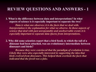 REVIEW QUESTIONS AND ANSWERS - 1
1. What is the difference between data and interpretations? In what
aspects of science is it especially important to separate the two?
Data is what one observes; it is the facts that we deal with.
Interpretation is the explanation for what we observe. In those aspects of
science that deal with past unrepeatable and unobservable events it is
especially important to separate data (facts) from interpretations.
2. Why did some scientists report that a bird fossil, to which the tail of a
dinosaur had been attached, was an evolutionary intermediate between
dinosaurs and birds?
Because they were convinced that the paradigm of evolution is true.
Likely they were also especially interested in supporting the idea that
birds evolved from dinosaurs. This helped them overlook the facts that
indicated that the fossil was a fake.
 