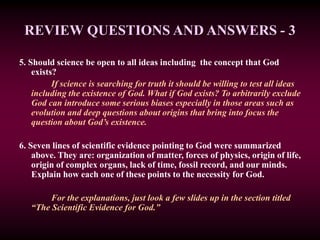 REVIEW QUESTIONS AND ANSWERS - 3
5. Should science be open to all ideas including the concept that God
exists?
If science is searching for truth it should be willing to test all ideas
including the existence of God. What if God exists? To arbitrarily exclude
God can introduce some serious biases especially in those areas such as
evolution and deep questions about origins that bring into focus the
question about God’s existence.
6. Seven lines of scientific evidence pointing to God were summarized
above. They are: organization of matter, forces of physics, origin of life,
origin of complex organs, lack of time, fossil record, and our minds.
Explain how each one of these points to the necessity for God.
For the explanations, just look a few slides up in the section titled
“The Scientific Evidence for God.”
 
