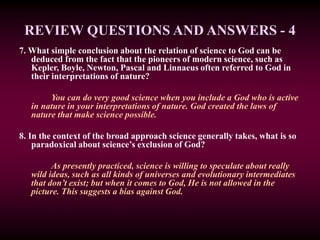 REVIEW QUESTIONS AND ANSWERS - 4
7. What simple conclusion about the relation of science to God can be
deduced from the fact that the pioneers of modern science, such as
Kepler, Boyle, Newton, Pascal and Linnaeus often referred to God in
their interpretations of nature?
You can do very good science when you include a God who is active
in nature in your interpretations of nature. God created the laws of
nature that make science possible.
8. In the context of the broad approach science generally takes, what is so
paradoxical about science’s exclusion of God?
As presently practiced, science is willing to speculate about really
wild ideas, such as all kinds of universes and evolutionary intermediates
that don’t exist; but when it comes to God, He is not allowed in the
picture. This suggests a bias against God.
 