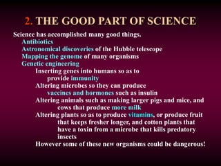 2. THE GOOD PART OF SCIENCE
Science has accomplished many good things.
Antibiotics
Astronomical discoveries of the Hubble telescope
Mapping the genome of many organisms
Genetic engineering
Inserting genes into humans so as to
provide immunity
Altering microbes so they can produce
vaccines and hormones such as insulin
Altering animals such as making larger pigs and mice, and
cows that produce more milk
Altering plants so as to produce vitamins, or produce fruit
that keeps fresher longer, and cotton plants that
have a toxin from a microbe that kills predatory
insects
However some of these new organisms could be dangerous!
 