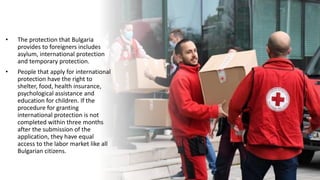 • The protection that Bulgaria
provides to foreigners includes
asylum, international protection
and temporary protection.
• People that apply for international
protection have the right to
shelter, food, health insurance,
psychological assistance and
education for children. If the
procedure for granting
international protection is not
completed within three months
after the submission of the
application, they have equal
access to the labor market like all
Bulgarian citizens.
 