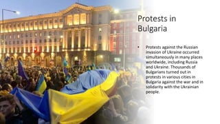 Protests in
Bulgaria
• Protests against the Russian
invasion of Ukraine occurred
simultaneously in many places
worldwide, including Russia
and Ukraine. Thousands of
Bulgarians turned out in
protests in various cities in
Bulgaria against the war and in
solidarity with the Ukrainian
people.
 