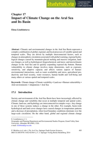 Chapter 17
Impact of Climate Change on the Aral Sea
and Its Basin
Elena Lioubimtseva
Abstract Climatic and environmental changes in the Aral Sea Basin represent a
complex combination of global, regional, and local processes of variable spatial and
temporal scales. They are driven by multiple interconnected factors, such as
changes in atmospheric circulation associated with global warming, regional hydro-
logical changes caused by mountain-glacial melting and massive irrigation, land-
use changes, as well as hydrological, biogeochemical, and meso- and microclimatic
changes in the Aral Sea and its quickly expanding exposed dry bottom. Human
vulnerability to climate change involves many dimensions, such as exposure,
sensitivity, and adaptive capacity and affects various aspects of human-
environmental interactions, such as water availability and stress, agricultural pro-
ductivity and food security, water resources, human health and well-being and
many others at various spatial and temporal scales.
Keywords Climate change • Climate variability • Land use • Human vulnerability •
Arid environments • Adaptations • Aral Sea
17.1 Introduction
Society and environment of the Aral Sea Basin have been increasingly affected by
climate change and variability that occur at multiple temporal and spatial scales.
Climate, land-use, and hydrology are interconnected in complex ways. Any change
in one of these systems induces a change in the other. For example, basin-wide
hydrological and land cover changes have caused changes in temperature patterns
and a decrease of precipitation, when local boundary conditions dominate over the
large-scale circulation. On the other hand, global and regional climate change
E. Lioubimtseva (*)
Geography and Planning Department and Environmental Studies Program, Grand Valley State
University, Allendale MI 49401, USA
e-mail: lioubime@gvsu.edu
P. Micklin et al. (eds.), The Aral Sea, Springer Earth System Sciences,
DOI 10.1007/978-3-642-02356-9_17, © Springer-Verlag Berlin Heidelberg 2014
405
 