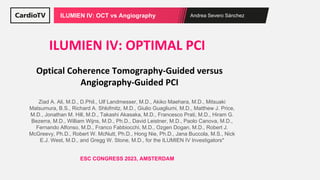 Andrea Severo Sánchez
ILUMIEN IV: OCT vs Angiography
Optical Coherence Tomography-Guided versus
Angiography-Guided PCI
ILUMIEN IV: OPTIMAL PCI
ESC CONGRESS 2023, AMSTERDAM
Ziad A. Ali, M.D., D.Phil., Ulf Landmesser, M.D., Akiko Maehara, M.D., Mitsuaki
Matsumura, B.S., Richard A. Shlofmitz, M.D., Giulio Guagliumi, M.D., Matthew J. Price,
M.D., Jonathan M. Hill, M.D., Takashi Akasaka, M.D., Francesco Prati, M.D., Hiram G.
Bezerra, M.D., William Wijns, M.D., Ph.D., David Leistner, M.D., Paolo Canova, M.D.,
Fernando Alfonso, M.D., Franco Fabbiocchi, M.D., Ozgen Dogan, M.D., Robert J.
McGreevy, Ph.D., Robert W. McNutt, Ph.D., Hong Nie, Ph.D., Jana Buccola, M.S., Nick
E.J. West, M.D., and Gregg W. Stone, M.D., for the ILUMIEN IV Investigators*
 