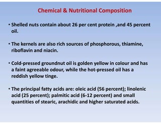 • Shelled nuts contain about 26 per cent protein ,and 45 percent
oil.
• The kernels are also rich sources of phosphorous, thiamine,
riboflavin and niacin.
• Cold-pressed groundnut oil is golden yellow in colour and has
Chemical & Nutritional Composition
• Cold-pressed groundnut oil is golden yellow in colour and has
a faint agreeable odour, while the hot-pressed oil has a
reddish yellow tinge.
• The principal fatty acids are: oleic acid (56 percent); linolenic
acid (25 percent); palmitic acid (6-12 percent) and small
quantities of stearic, arachidic and higher saturated acids.
 
