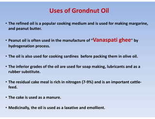 • The refined oil is a popular cooking medium and is used for making margarine,
and peanut butter.
• Peanut oil is often used in the manufacture of “Vanaspati ghee" by
hydrogenation process.
• The oil is also used for cooking sardines before packing them in olive oil.
Uses of Grondnut Oil
• The inferior grades of the oil are used for soap making, lubricants and as a
rubber substitute.
• The residual cake meal is rich in nitrogen (7-9%) and is an important cattle-
feed.
• The cake is used as a manure.
• Medicinally, the oil is used as a laxative and emollient.
 