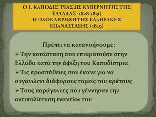 Ο Ι. ΚΑΠΟΔΙΣΤΡΙΑΣ ΩΣ ΚΥΒΕΡΝΗΤΗΣ ΤΗΣ
ΕΛΛΑΔΑΣ (1828-1831)
Η ΟΛΟΚΛΗΡΩΣΗ ΤΗΣ ΕΛΛΗΝΙΚΗΣ
ΕΠΑΝΑΣΤΑΣΗΣ (1829)
Πρέπει να κατανοήσουμε:
 Την κατάσταση που επικρατούσε στην
Ελλάδα κατά την άφιξη του Καποδίστρια
 Τις προσπάθειες που έκανε για να
οργανώσει διάφορους τομείς του κράτους
 Τους παράγοντες που γέννησαν την
αντιπολίτευση εναντίον του
Επιμέλεια: Κατιρτζή Κωνσταντίνα
 