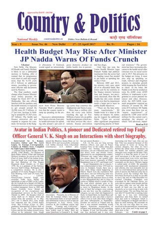 Year : 5 Issue No. 46 New Delhi 17 - 23 April 2017 Rs. 5/- Pages : 16
S.Kumar
New Delhi: The Ministry
Of Health and Family Welfare
is likely to see a substantial
increase in funding, after it
warned that its programmes
were short of cash and sought
more than Rs 8,154 crore
($1.2 billion) in additional
money, according to govern-
ment officials and documents
seen by Reuters.
The final numbers could
change when Finance Minister
Arun Jaitley presents the
budget for fiscal 2017-18 on
Wednesday. But one official
familiar with the numbers said
the health ministry is expected
to get around around Rs
10,200 crore ($1.5 billion), or
27 per cent, increase in fund-
ing to around Rs 47,565 crore
($7 billion). The health and
finance ministries did not
respond to requests for com-
ment. An increase in the budg-
et allocation, if finalised,
would signal an acknowledg-
ment from Prime Minister
Narendra Modi’s administra-
tion that the country needs to
ramp up spending on the sec-
tor.
Successive administrations
have faced criticism from pub-
lic health advocates for spend-
ing only around 1 per cent of
gross domestic product on
public health, less in percent-
age terms than countries like
Afghanistan and Sierra Leone.
More than a million chil-
dren die every year before
reaching the age of five.
Millions of poor rely on public
health programmes which pro-
vide basic services like vacci-
nations, disease prevention
and free drugs.
Until May last year, the
Union Health Minister Jagat
Prakash Nadda had publicly
maintained that the sector had
no funding issues but needed
to get better at spending the
money it had.
Between 2005 and 2013,
the ministry only once spent
all of its allocated funds, But
letters sent by his ministry to
the finance ministry between
June and January, not previ-
ously disclosed, show that Mr
Nadda has also come around
to the view that his department
needs a larger pot to meet its
public health objectives.
“These are the bare mini-
mum requirements,” Mr
Nadda wrote in a letter to Mr
Jaitley on January 10, outlin-
ing his request for additional
funds. “There are several
other significant programmes
experiencing paucity of finan-
cial resources.” The govern-
ment has been increasing allo-
cation to the health sector after
criticism over its social sector
cuts in 2015. But pressures on
the budget are rising. It must
also step up spending on
roads, railways and irrigation
projects to stimulate growth
while keeping the fiscal deficit
in check. In his letter, Mr
Nadda wrote that he needed an
extra Rs 4,000 crore ($589
million) to implement a pro-
gramme to screen patients for
cancer and other illnesses,
while the HIV/AIDS treat-
ment programme required an
infusion of around Rs 500
crore ($74 million). Mr Nadda
also wrote that there was an
“urgent requirement” of
around Rs 3,500 crore ($520
million) for the current year’s
spending, the absence of
which “will adversely impact
Health Budget May Rise After Minister
JP Nadda Warns Of Funds Crunch
Interviewed by S. Kumar,
Executive Editor and Ms. Aarti
Gupta, Sr. Foreign Correspondent,
Country & Politics News. Complied
by Vipin Gaur, Chief Editor
General Vijay Kumar Singh, PVSM,
AVSM, YSM (Retd) , An alumnus of
Birla Public School, Pilani and National
Defence Academy, he served as the 26th
Chief of Army Staff of the Indian Army.
General Singh was commissioned into
the 2nd Battalion of The Rajput
Regiment (Kali Chindi) on 14 June
1970. He is a graduate of the Defence
Services Staff College, Wellington with
a competitive vacancy. He is also a
graduate of US Army Rangers Course at
Fort Benning, USA and US Army War
College, Carlisle,
Pennsylvania General Singh was
awarded Yudh Seva Medal for
operations as part of IPKF in Sri Lanka,
the Ati Vishisht Seva Medal (AVSM) for
distinguished service while commanding
a counter-insurgency force in 2005 and
Param Vishisht Seva Medal in
recognition of his exceptional and
distinguished services in the Eastern
Theatre in 2009. He became Chief of
Army Staff on 31 March 2010 and
retired from the position on 31 May
2012. On 11 March 2011, Gen. Singh
was inducted into the United States
Army War College (Class of 2001
graduate) International Fellows Hall of
Fame. He is the 33rd International
Fellow and the first Indian Armed Forces
officer to be inducted. Gen. Singh
joined the Bhartiya Janata Party on 1st
March 2014 and successfully contested
Lok Sabha election from Ghaziabad
constituency (2.4 million plus
electorate).  Presently, he is Minister of
State for External Affairs. Gen. Singh
has represented India at several bilateral
and multilateral events as well as Special
Assignments in Asia, Africa, Latin
America & the Caribbean region and
Europe.  "Courage and Conviction”,
his highly acclaimed autobiography, has
been widely read in India. Here are
some Questions to General V. K. Singh
for our esteem Readers………
S.K.: Q. Sir, you are long serving
Military officer, was part of Peace
keeping Force at Sri Lanka when that
country was boiling with LTTE's
activeness, you are witnessed many cold
and direct wars and border issues,
aggression by our neighbouring country,
Terrorism any many other things, can
you please share for our readers little
from your memory especially of IPKF,
Bangladesh war in 1971 and Kargil war?
As per Bangladesh war is concern I
was commissioned in June 1970 and we
were in Amalpur, Assam, there was a
time when things stated happening in
March. March were the crackdown that
took place, one was following what was
happening and sometime between
March-April the Pakistani forces in what
is now Bangladesh they did it a base of
course at Taliban which is south of Dua,
the road which ultimate goes to by
Mansi and the result, our unit was order
to move to Meghalaya border. At the
time of April the refugees were coming
so one saw how was the conditions of
refugees, we saw what has happened to
them, we heard them, we heard there sad
stories and we also saw what a massive
effort it was to look after these refugees
and then subsequently in September-
October we moved to Tripura and by
then it was eminent something would
happen. Sometime management of
refugees and preparation for something
to happen. It was 3rd December when
war was declared and it was very
interesting war that I saw. One can say
that “One was prepared because of this
long period in terms of facing the
various dangers, but after we have
broken the initial crust of Defences on
the border our military planners and
strategies were sought out the plan. They
looked at it from the point of view of
swift movement it is the type of terrain
that existed, there were rivers, and there
were international pressures so we were
constantly on the move- Military Jagran
is called name of GOD. We generally
associated with mechanized ornaments
and vehicles, this was manuable war on
foot, we went behind them and given the
parts of atrocity the Pakistan army has to
involved, given the lootings that they
have been involved in so that we are able
to move fast and on 10th December we
reached Chandpur. Chandpur was
evacuated by the Pakistani forces, we
were able to capture some people and the
first place after one can say after the
month of April one was able to see
electricity as we were living in tents with
hurricane lamps. The one thing that one
saw after 8-9 month that is running water
in taps so it was very interesting
experience and from there we turned
back and went to Chitagaon which is
called Chattagram in Bengali and that is
there we took morning. We surrender on
17th, the war was stop, then we were
involved in documentations, maintaining
orders in the cities and living areas and
short term in the
February we
Avatar in Indian Politics, A pioneer and Dedicated retired top Fauji
Officer General V. K. Singh on an Interactions with short biography.
Read on P 12
Contd. on page 4
 