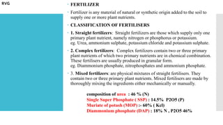  FERTILIZER
 Fertilizer is any material of natural or synthetic origin added to the soil to
supply one or more plant nutrients.
 CLASSIFICATION OF FERTILISERS
 1. Straight fertilizers: Straight fertilizers are those which supply only one
primary plant nutrient, namely nitrogen or phosphorus or potassium.
eg. Urea, ammonium sulphate, potassium chloride and potassium sulphate.
 2. Complex fertilizers: Complex fertilizers contain two or three primary
plant nutrients of which two primary nutrients are in chemical combination.
These fertilisers are usually produced in granular form.
eg. Diammonium phosphate, nitrophosphates and ammonium phosphate.
 3. Mixed fertilizers: are physical mixtures of straight fertilisers. They
contain two or three primary plant nutrients. Mixed fertilisers are made by
thoroughly mixing the ingredients either mechanically or manually.
composition of urea : 46 % (N)
Single Super Phosphate ( SSP) : 14.5% P2O5 (P)
Muriate of potash (MOP) :- 60% ( Kcl)
Diammonium phosphate (DAP) : 18% N , P2O5 46%
RVG
 