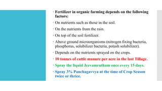  Fertilizer in organic farming depends on the following
factors:
 On nutrients such as those in the soil.
 On the nutrients from the rain.
 On top of the soil fertilizer.
 Above ground microorganisms (nitrogen fixing bacteria,
phosphorus, solubilizer bacteria, potash solubilizer).
 Depends on the nutrients sprayed on the crops.
 10 tonnes of cattle manure per acre in the last Tillage.
 Spray the liquid Jeevamrutham once every 15 days.
 Spray 3% Panchagavvya at the time of Crop Season
twice or thrice.
 