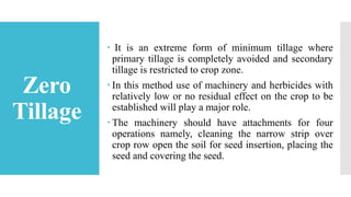 Zero
Tillage
 It is an extreme form of minimum tillage where
primary tillage is completely avoided and secondary
tillage is restricted to crop zone.
 In this method use of machinery and herbicides with
relatively low or no residual effect on the crop to be
established will play a major role.
 The machinery should have attachments for four
operations namely, cleaning the narrow strip over
crop row open the soil for seed insertion, placing the
seed and covering the seed.
 
