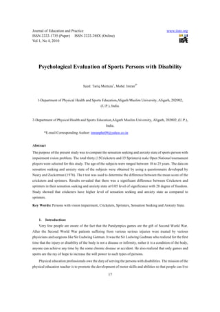 Journal of Education and Practice                                                                  www.iiste.org
ISSN 2222-1735 (Paper) ISSN 2222-288X (Online)
Vol 1, No 4, 2010




    Psychological Evaluation of Sports Persons with Disability


                                     Syed. Tariq Murtaza1, Mohd. Imran2*


   1-Department of Physical Health and Sports Education,Aligarh Muslim University, Aligarh, 202002,
                                                  (U.P.), India.


2-Department of Physical Health and Sports Education,Aligarh Muslim University, Aligarh, 202002, (U.P.),
                                                      India.
         *E-mail Corresponding Author: imranphe09@yahoo.co.in


Abstract
The purpose of the present study was to compare the sensation seeking and anxiety state of sports person with
impairment vision problem. The total thirty (15Cricketers and 15 Sprinters) male Open National tournament
players were selected for this study. The age of the subjects were ranged between 18 to 25 years. The data on
sensation seeking and anxiety state of the subjects were obtained by using a questionnaire developed by
Neary and Zuckerman (1976). The t test was used to determine the difference between the mean score of the
cricketers and sprinters. Results revealed that there was a significant difference between Cricketers and
sprinters in their sensation seeking and anxiety state at 0.05 level of significance with 28 degree of freedom.
Study showed that cricketers have higher level of sensation seeking and anxiety state as compared to
sprinters.

Key Words: Persons with vision impairment, Cricketers, Sprinters, Sensation Seeking and Anxiety State.



    1.   Introduction:
    Very few people are aware of the fact that the Paralympics games are the gift of Second World War.
After the Second World War patients suffering from various serious injuries were treated by various
physicians and surgeons like Sir Ludwing Gutman. It was the Sir Ludwing Gudman who realized for the first
time that the injury or disability of the body is not a disease or infirmity, rather it is a condition of the body,
anyone can achieve any time by the some chronic disease or accident. He also realized that only games and
sports are the ray of hope to increase the will power to such types of persons.
    Physical education professionals owe the duty of serving the persons with disabilities. The mission of the
physical education teacher is to promote the development of motor skills and abilities so that people can live

                                                        17
 
