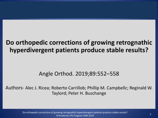 Do orthopedic corrections of growing retrognathic
hyperdivergent patients produce stable results?
Angle Orthod. 2019;89:552–558
Authors- Alec J. Ricea; Roberto Carrillob; Phillip M. Campbellc; Reginald W.
Taylord; Peter H. Buschange
Do orthopedic corrections of growing retrognathic hyperdivergent patients produce stable results?
Orthodontic PG Program IOM 2019 2
 