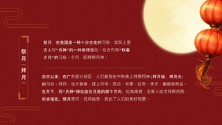 祭
月
(
拜
月
)
祭月，在我国是一种十分古老的习俗，实际上是
古人对"月神"的一种崇拜活动。在古代有"秋暮
夕月"的习俗。夕月，即拜祭月神。
自古以来，在广东部分地区，人们都有在中秋晚上拜祭月神(拜月娘、拜月光)
的习俗。拜月，设大香案，摆上月饼、西瓜、苹果、红枣、李子、葡萄等祭品。
在月下，将"月神"牌位放在月亮的那个方向，红烛高燃，全家人依次拜祭月亮，
祈求福佑。祭月赏月，托月追思，表达了人们的美好祝愿。
 