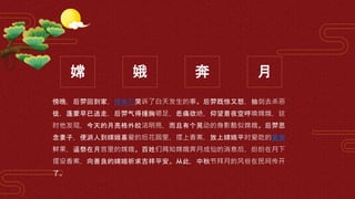 嫦 娥 奔 月
傍晚，后羿回到家，侍女们哭诉了白天发生的事。后羿既惊又怒，抽剑去杀恶
徒，蓬蒙早已逃走，后羿气得捶胸顿足，悲痛欲绝，仰望着夜空呼唤嫦娥，这
时他发现，今天的月亮格外皎洁明亮，而且有个晃动的身影酷似嫦娥。后羿思
念妻子，便派人到嫦娥喜爱的后花园里，摆上香案，放上嫦娥平时爱吃的蜜食
鲜果，遥祭在月宫里的嫦娥。百姓们闻知嫦娥奔月成仙的消息后，纷纷在月下
摆设香案，向善良的嫦娥祈求吉祥平安。从此，中秋节拜月的风俗在民间传开
了。
 