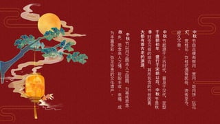 中
秋
节
自
古
便
有
祭
月
、
赏
月
、
吃
月
饼
、
玩
花
灯
、
赏
桂
花
、
饮
桂
花
酒
等
民
俗
，
流
传
至
今
，
经
久
不
息
。
中
秋
节
起
源
于
上
古
时
代
，
普
及
于
汉
代
，
定
型
于
唐
朝
初
年
，
盛
行
于
宋
朝
以
后
。
中
秋
节
是
秋
季
时
令
习
俗
的
综
合
，
其
所
包
含
的
节
俗
因
素
，
大
都
有
着
古
老
的
渊
源
。
中
秋
节
以
月
之
圆
兆
人
之
团
圆
，
为
寄
托
思
念
故
乡
，
思
念
亲
人
之
情
，
祈
盼
丰
收
、
幸
福
，
成
为
丰
富
多
彩
、
弥
足
珍
贵
的
文
化
遗
产
。
 