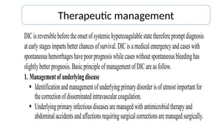 Therapeutic management
DICisreversiblebeforetheonsetofsystemichypercoagulablestatethereforepromptdiagnosis
atearlystagesimpartsbetterchancesofsurvival.DICis amedicalemergencyandcaseswith
spontaneoushemorrhageshavepoorprognosiswhilecaseswithoutspontaneousbleedinghas
slightlybetterprognosis.BasicprincipleofmanagementofDICareasfollow.
1. Managementofunderlyingdisease
 Identificationandmanagementofunderlyingprimarydisorderisofutmostimportantfor
thecorrectionofdisseminatedintravascularcoagulation.
 Underlyingprimaryinfectiousdiseasesaremanagedwithantimicrobialtherapyand
abdominalaccidentsandaffectionsrequiringsurgicalcorrectionsaremanagedsurgically.
 