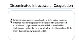 Disseminated Intravascular Coagulation
 Synonyms: Consumption coagulopathy or defibrination syndrome
 Thrombo-haemmoragic syndrome caused by SIRS induced
activation of coagulation cascade and characterised by
depletion of clotting factors, paradoxical bleeding and (multiple
organ dysfunction syndrome) MODS
 