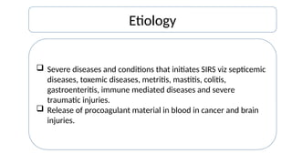 Etiology
 Severe diseases and conditions that initiates SIRS viz septicemic
diseases, toxemic diseases, metritis, mastitis, colitis,
gastroenteritis, immune mediated diseases and severe
traumatic injuries.
 Release of procoagulant material in blood in cancer and brain
injuries.
 