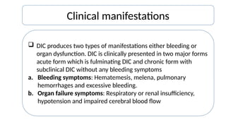 Clinical manifestations
 DIC produces two types of manifestations either bleeding or
organ dysfunction. DIC is clinically presented in two major forms
acute form which is fulminating DIC and chronic form with
subclinical DIC without any bleeding symptoms
a. Bleeding symptoms: Hematemesis, melena, pulmonary
hemorrhages and excessive bleeding.
b. Organ failure symptoms: Respiratory or renal insufficiency,
hypotension and impaired cerebral blood flow
 