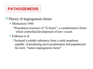 PATHOGENESIS
 Theory of angiogenesis factor:
⚫ Michaelson 1948
Postulated existence of “X factor”, a vasoformative factor
which controlled development of new vessels
⚫ Folkman et al
Isolated a soluble substance from a solid neoplasm
capable of producing neovascularisaton and popularised
the term “tumor angiogenesis factor”
 
