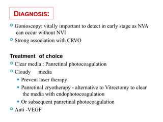 DIAGNOSIS:
 Gonioscopy: vitally important to detect in early stage as NVA
can occur without NVI
 Strong association with CRVO
Treatment of choice
 Clear media : Panretinal photocoagulation
 Cloudy media
⚫ Prevent laser therapy
⚫ Panretinal cryotherapy - alternative to Vitrectomy to clear
the media with endophotocoagulation
⚫ Or subsequent panretinal photocoagulation
 Anti -VEGF
33
 