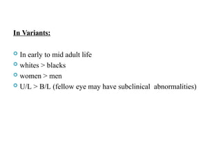 In Variants:
 In early to mid adult life
 whites > blacks
 women > men
 U/L > B/L (fellow eye may have subclinical abnormalities)
 
