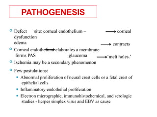 PATHOGENESIS
corneal
contracts
 Defect site: corneal endothelium –
dysfunction
edema
 Corneal endothelium elaborates a membrane
forms PAS glaucoma
 Ischemia may be a secondary phenomenon
‘melt holes.’
 Few postulations:
⚫ Abnormal proliferation of neural crest cells or a fetal crest of
epithelial cells
⚫ Inflammatory endothelial proliferation
⚫ Electron micrographic, immunohistochemical, and serologic
studies - herpes simplex virus and EBV as cause 38
 