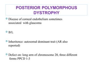 POSTERIOR POLYMORPHOUS
DYSTROPHY
 Disease of corneal endothelium sometimes
associated with glaucoma
 B/L
 Inheritence: autosomal dominant trait (AR also
reported)
 Defect on: long arm of chromosome 20, three different
forms PPCD 1-3
 