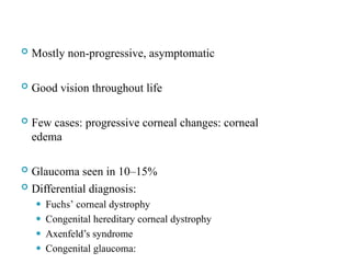  Mostly non-progressive, asymptomatic
 Good vision throughout life
 Few cases: progressive corneal changes: corneal
edema
 Glaucoma seen in 10–15%
 Differential diagnosis:
⚫ Fuchs’ corneal dystrophy
⚫ Congenital hereditary corneal dystrophy
⚫ Axenfeld’s syndrome
⚫ Congenital glaucoma:
55
 