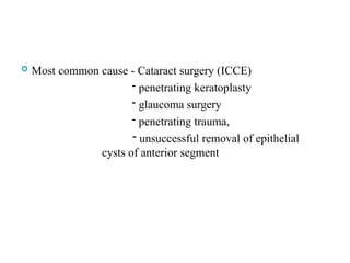 Most common cause - Cataract surgery (ICCE)
- penetrating keratoplasty
- glaucoma surgery
- penetrating trauma,
- unsuccessful removal of epithelial
cysts of anterior segment
 